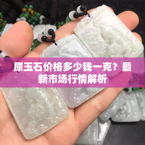 原玉石价格多少钱一克？最新市场行情解析