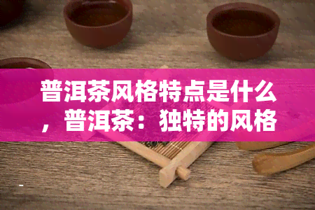 普洱茶风格特点是什么，普洱茶：独特的风格与特点