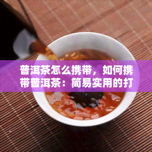 普洱茶怎么携带，如何携带普洱茶：简易实用的打包技巧