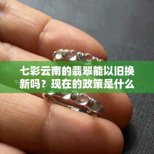 七彩云南的翡翠能以旧换新吗？现在的政策是什么？