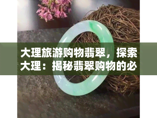 大理旅游购物翡翠，探索大理：揭秘翡翠购物的必去之处！