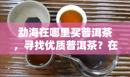 勐海在哪里买普洱茶，寻找优质普洱茶？在勐海不容错过的茶叶店推荐！