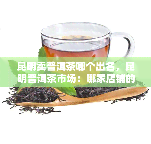 昆明卖普洱茶哪个出名，昆明普洱茶市场：哪家店铺的茶叶最出名？