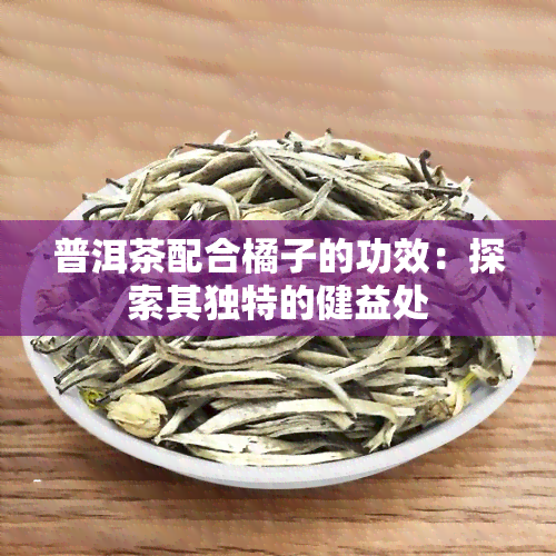 普洱茶配合橘子的功效：探索其独特的健益处