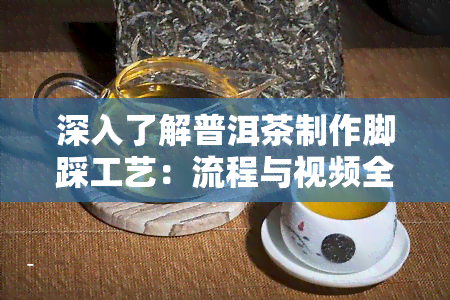 深入了解普洱茶制作脚踩工艺：流程与视频全解析