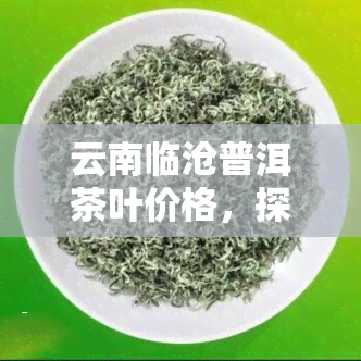 云南临沧普洱茶叶价格，探寻云南临沧普洱茶叶的市场价格与品质