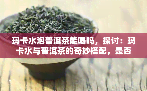 玛卡水泡普洱茶能喝吗，探讨：玛卡水与普洱茶的奇妙搭配，是否适合饮用？