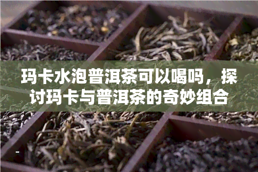 玛卡水泡普洱茶可以喝吗，探讨玛卡与普洱茶的奇妙组合：玛卡水泡普洱茶是否适合饮用？