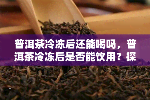 普洱茶冷冻后还能喝吗，普洱茶冷冻后是否能饮用？探讨其影响因素