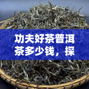 功夫好茶普洱茶多少钱，探究功夫好茶普洱茶的价格，你了解多少？