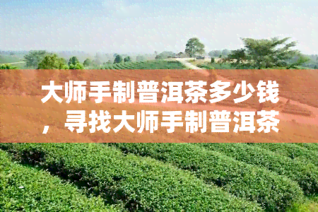 大师手制普洱茶多少钱，寻找大师手制普洱茶？价格是多少呢？