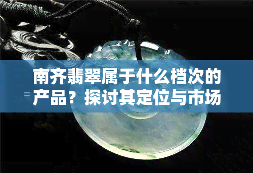 南齐翡翠属于什么档次的产品？探讨其定位与市场表现