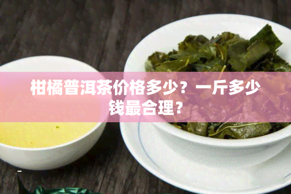 柑橘普洱茶价格多少？一斤多少钱最合理？