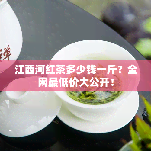 江西河红茶多少钱一斤？全网更低价大公开！