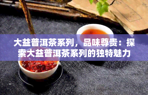 大益普洱茶系列，品味尊贵：探索大益普洱茶系列的独特魅力