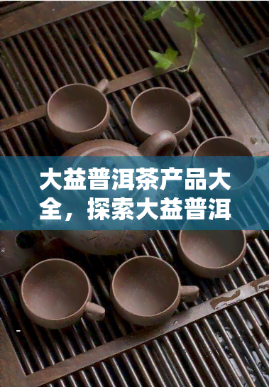 大益普洱茶产品大全，探索大益普洱茶的无限魅力：产品大全一览无余！