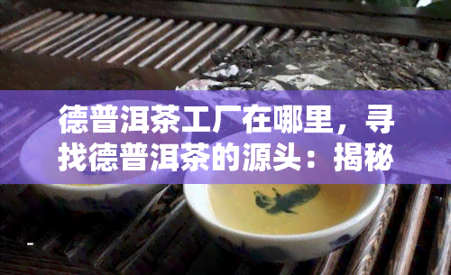 德普洱茶工厂在哪里，寻找德普洱茶的源头：揭秘德普洱茶工厂的位置