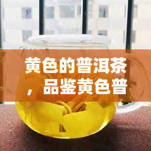 黄色的普洱茶，品鉴黄色普洱茶：独特的口感与健益处