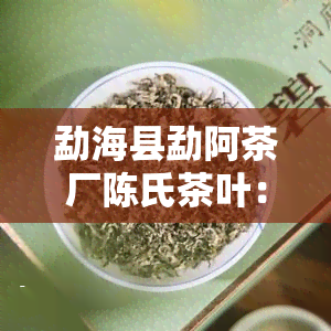 勐海县勐阿茶厂陈氏茶叶：价格、收藏全攻略