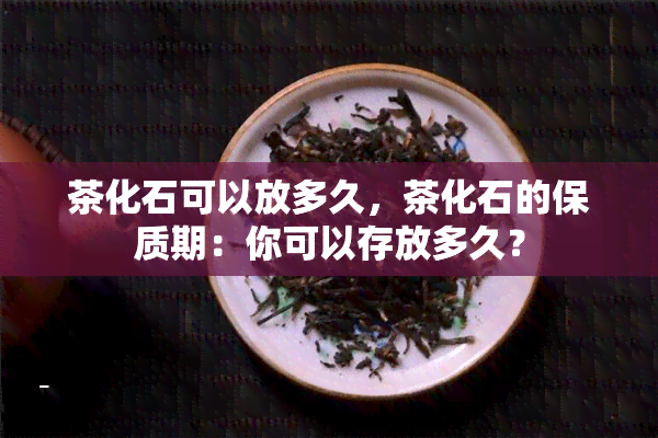 茶化石可以放多久，茶化石的保质期：你可以存放多久？