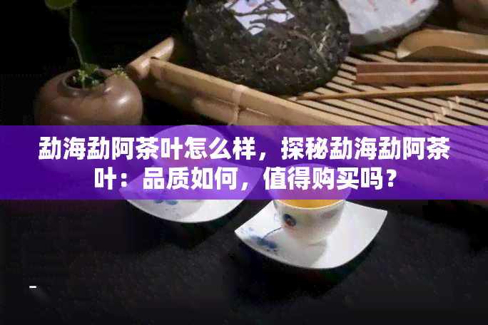 勐海勐阿茶叶怎么样，探秘勐海勐阿茶叶：品质如何，值得购买吗？