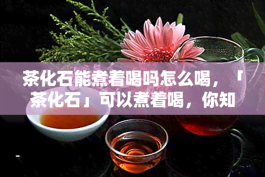 茶化石能煮着喝吗怎么喝，「茶化石」可以煮着喝，你知道怎么泡吗？