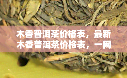 木香普洱茶价格表，最新木香普洱茶价格表，一网打尽各类茶叶的价格信息！