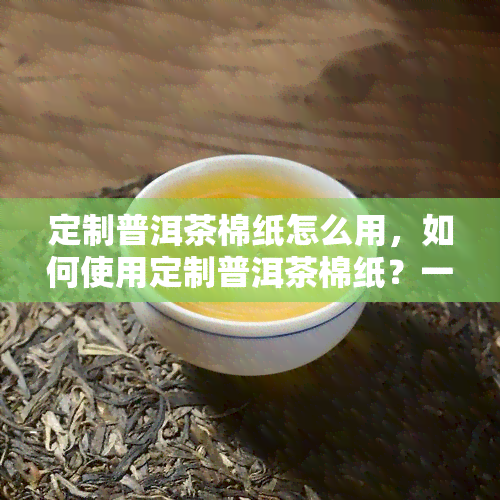 定制普洱茶棉纸怎么用，如何使用定制普洱茶棉纸？一份详细的操作指南