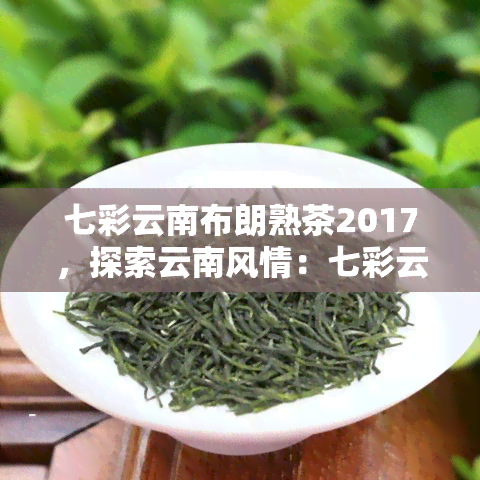 七彩云南布朗熟茶2017，探索云南风情：七彩云南布朗熟茶2017的魅力与品味