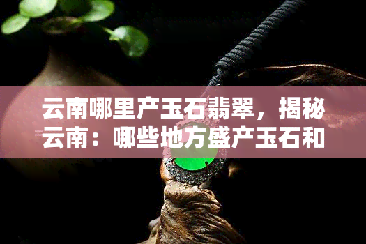 云南哪里产玉石翡翠，揭秘云南：哪些地方盛产玉石和翡翠？