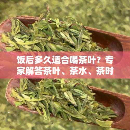 饭后多久适合喝茶叶？专家解答茶叶、茶水、茶时间差异