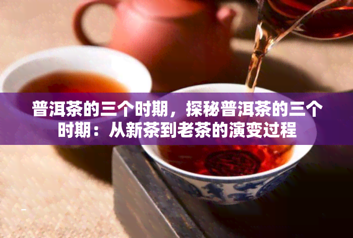 普洱茶的三个时期，探秘普洱茶的三个时期：从新茶到老茶的演变过程