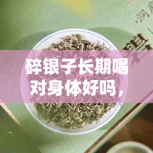 碎银子长期喝对身体好吗，碎银子茶：长期饮用对身体的影响是什么？