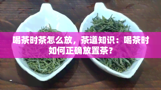 喝茶时茶怎么放，茶道知识：喝茶时如何正确放置茶？