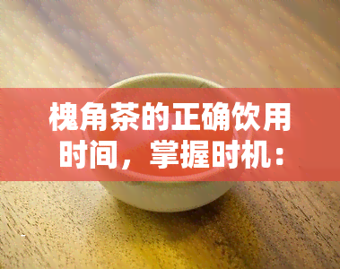 槐角茶的正确饮用时间，掌握时机：槐角茶的正确饮用时间