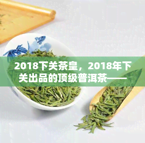 2018下关茶皇，2018年下关出品的顶级普洱茶——茶皇，让你品味云南的独特魅力！