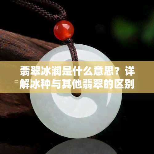 翡翠冰润是什么意思？详解冰种与其他翡翠的区别与特点