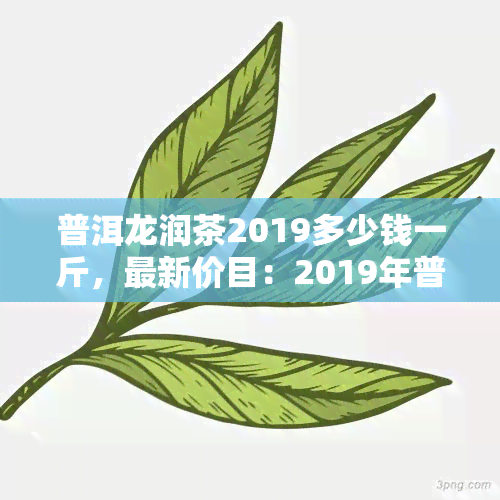 普洱龙润茶2019多少钱一斤，最新价目：2019年普洱龙润茶每斤售价多少？