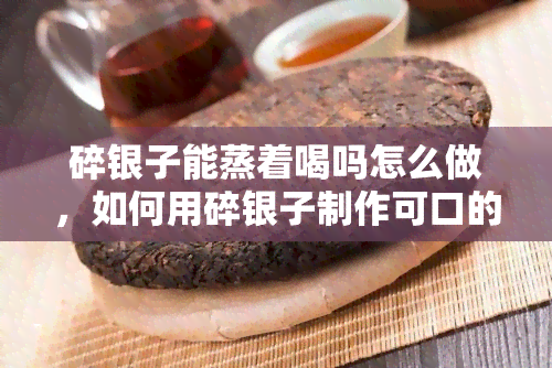 碎银子能蒸着喝吗怎么做，如何用碎银子制作可口的蒸饮品？