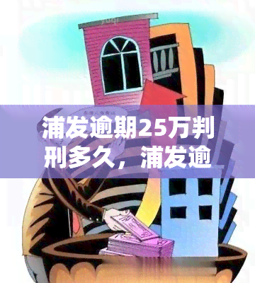 浦发逾期25万判刑多久，浦发逾期25万是否会被判刑？后果严重性解析