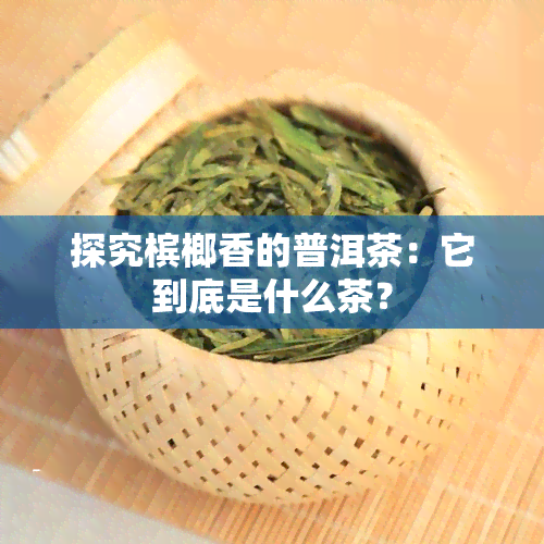 探究槟榔香的普洱茶：它到底是什么茶？