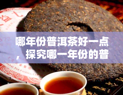 哪年份普洱茶好一点，探究哪一年份的普洱茶更优？品鉴对比分析