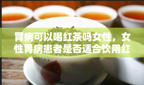 胃病可以喝红茶吗女性，女性胃病患者是否适合饮用红茶？