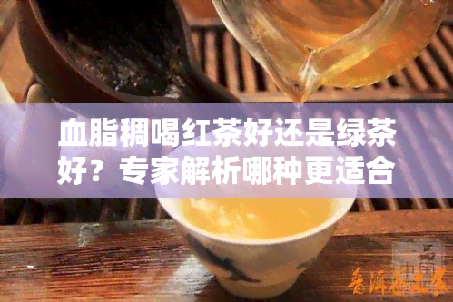 血脂稠喝红茶好还是绿茶好？专家解析哪种更适合你