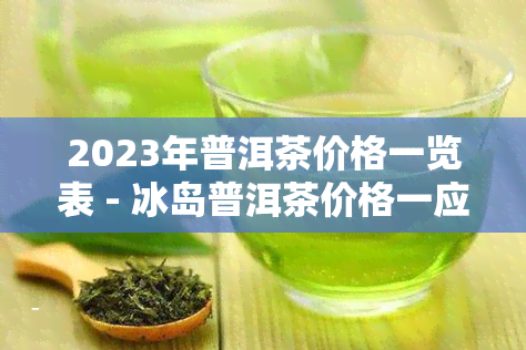 2023年普洱茶价格一览表 - 冰岛普洱茶价格一应俱全