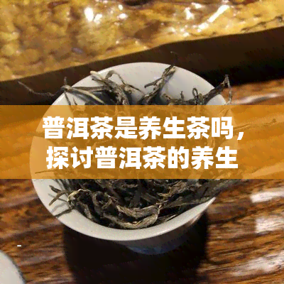 普洱茶是养生茶吗，探讨普洱茶的养生功效，它真的是一种理想的养生茶吗？