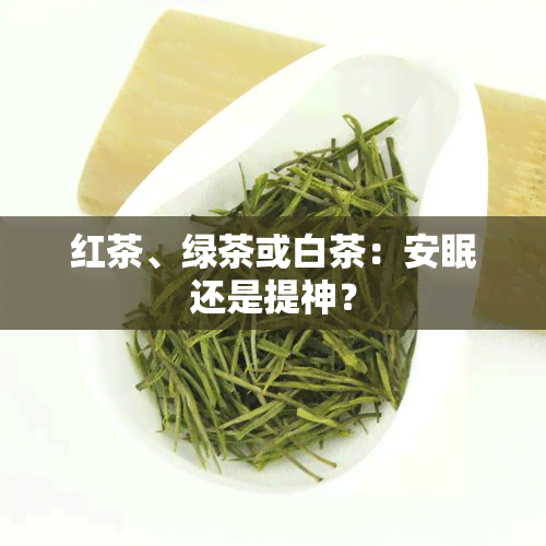 红茶、绿茶或白茶：安眠还是提神？