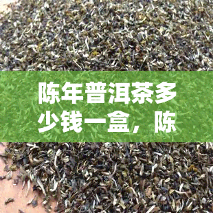 陈年普洱茶多少钱一盒，陈年普洱茶价格解析：一盒多少钱？