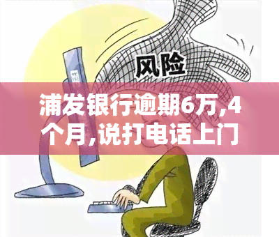 浦发银行逾期6万,4个月,说打电话上门让家属签字，逾期6万，浦发银行称将电话联系并要求家属签字