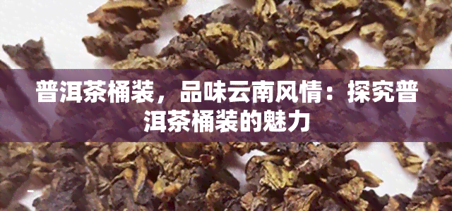 普洱茶桶装，品味云南风情：探究普洱茶桶装的魅力